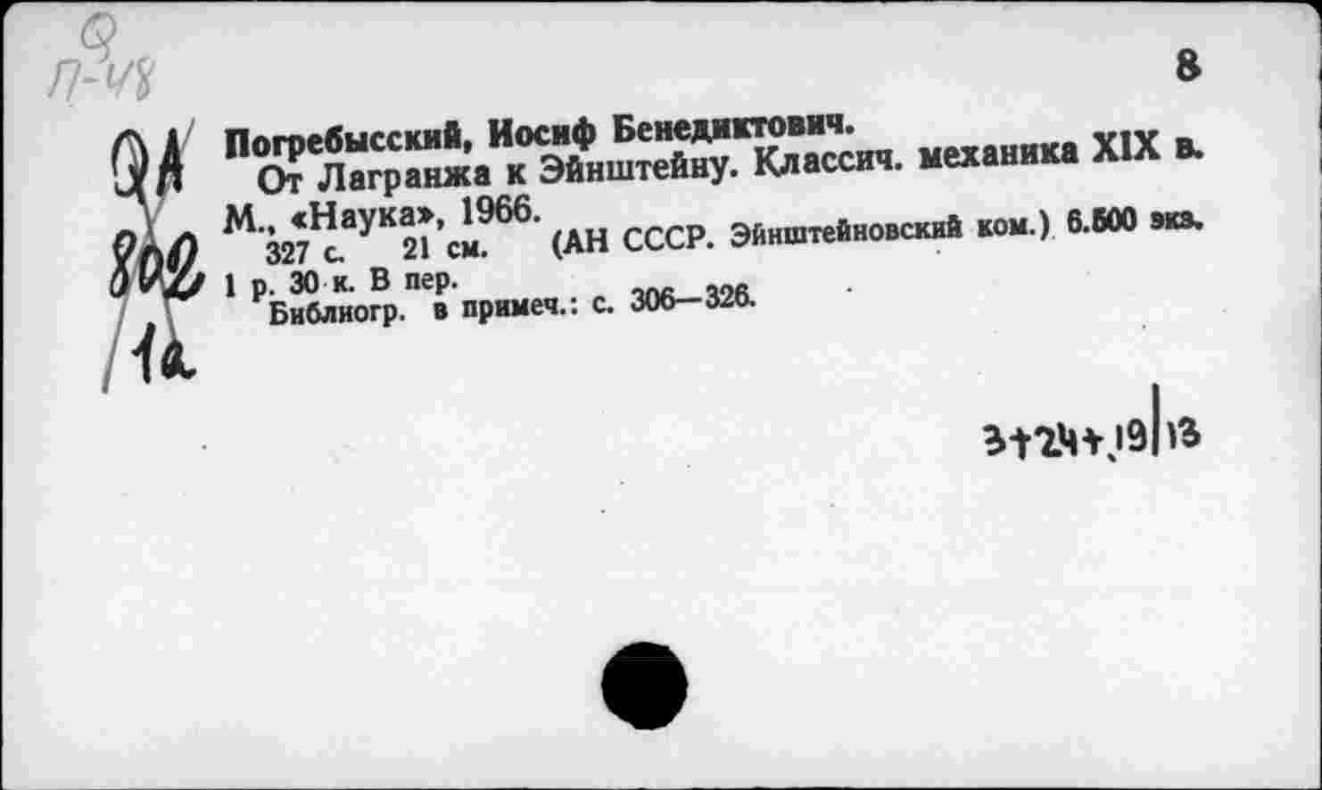 ﻿п-щ
8
У и к
Погребысский, Иосиф Бенедиктович.
От Лагранжа к Эйнштейну. Классич. механика XIX в.
М., «Наука», 1966.
327 с. 21 см. (АН СССР. Эйнштейновский ком.) 6.600 экз.
1 р. 30 к. В пер. Библиогр. в примем.: с. 306— 320.
